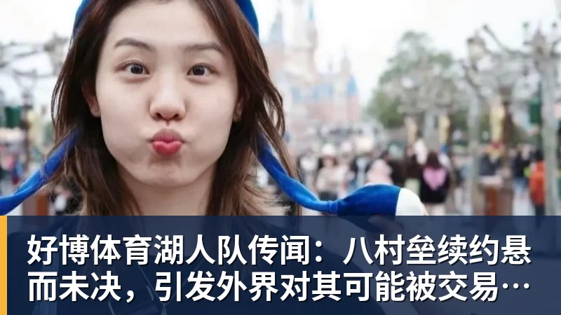 好博体育湖人队传闻：八村垒续约悬而未决，引发外界对其可能被交易的猜测