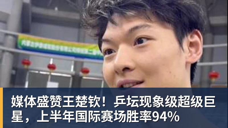 媒体盛赞王楚钦！乒坛现象级超级巨星，上半年国际赛场胜率94%