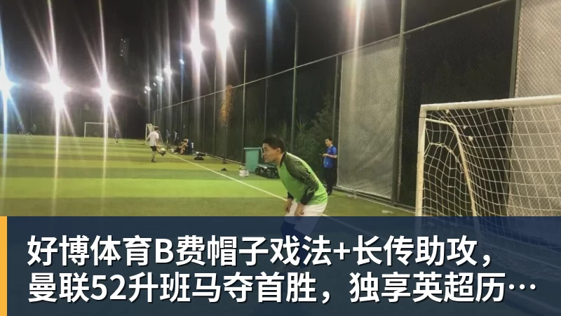 好博体育B费帽子戏法+长传助攻，曼联52升班马夺首胜，独享英超历史第一