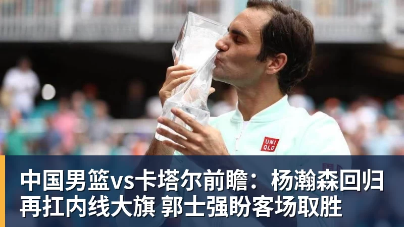 中国男篮vs卡塔尔前瞻：杨瀚森回归再扛内线大旗 郭士强盼客场取胜