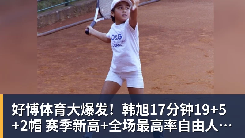 好博体育大爆发！韩旭17分钟19+5+2帽 赛季新高+全场最高率自由人大胜