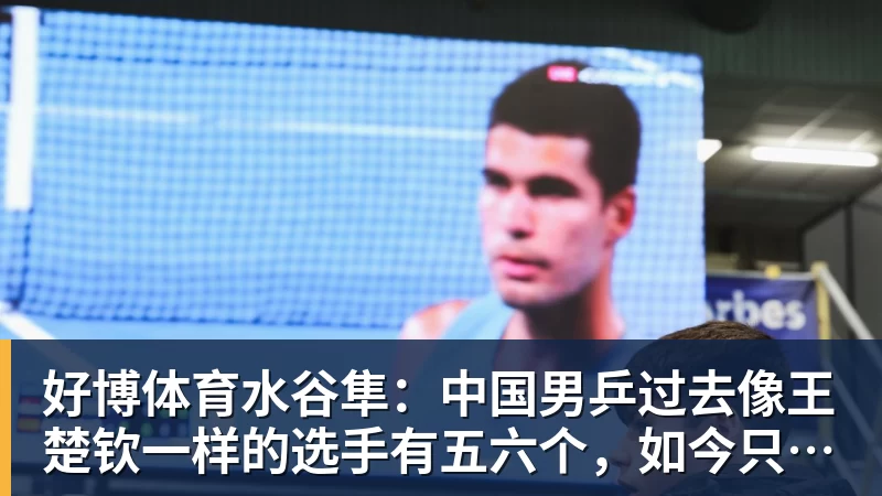 好博体育水谷隼：中国男乒过去像王楚钦一样的选手有五六个，如今只依赖他一人
