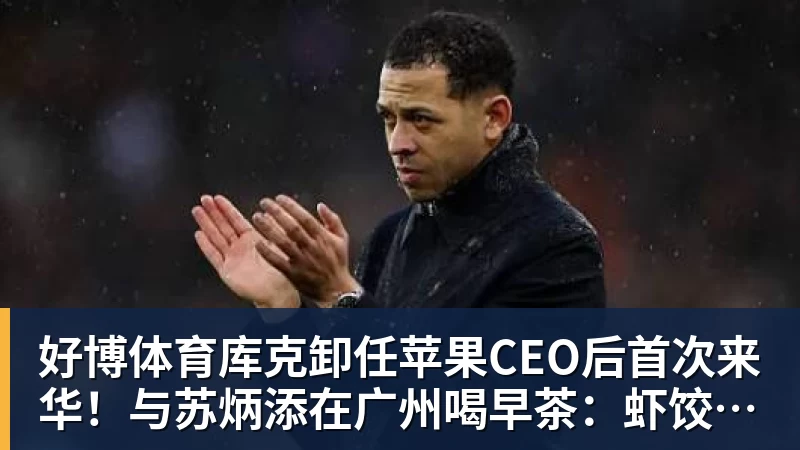 好博体育库克卸任苹果CEO后首次来华！与苏炳添在广州喝早茶：虾饺、叉烧包都安排上了